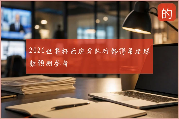 2026世界杯西班牙队对佛得角进球数预测参考
